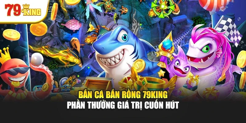 Bắn Cá Bắn Rồng 79king - Phần Thưởng Giá Trị Cuốn Hút